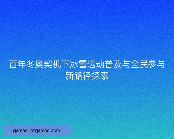 百年冬奥契机下冰雪运动普及与全民参与新路径探索