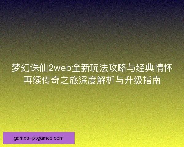 梦幻诛仙2web全新玩法攻略与经典情怀再续传奇之旅深度解析与升级指南