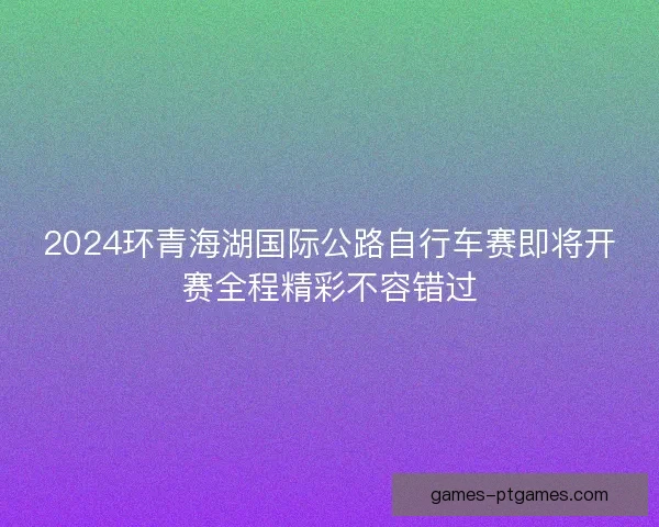 2024环青海湖国际公路自行车赛即将开赛全程精彩不容错过