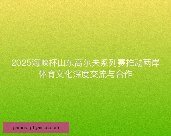 2025海峡杯山东高尔夫系列赛推动两岸体育文化深度交流与合作