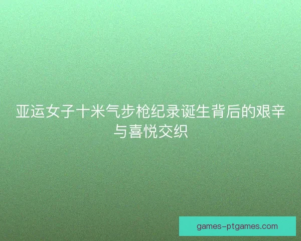 亚运女子十米气步枪纪录诞生背后的艰辛与喜悦交织